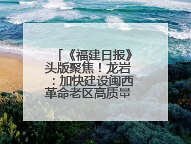 《福建日报》头版聚焦！龙岩：加快建设闽西革命老区高质量发展示范区