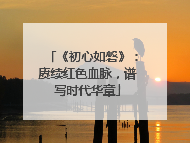 《初心如磐》：赓续红色血脉，谱写时代华章