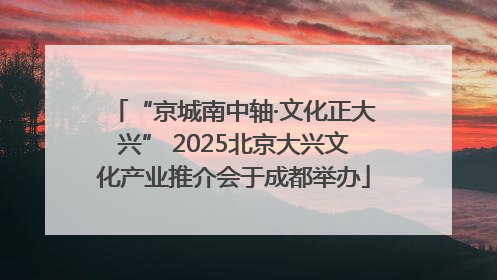 “京城南中轴·文化正大兴” 2025北京大兴文化产业推介会于成都举办