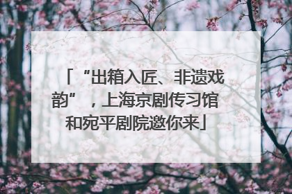 “出箱入匠、非遗戏韵”，上海京剧传习馆和宛平剧院邀你来