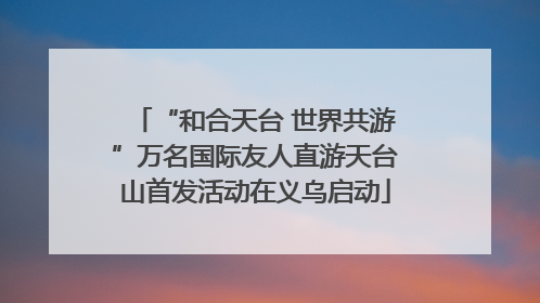 “和合天台 世界共游”万名国际友人直游天台山首发活动在义乌启动