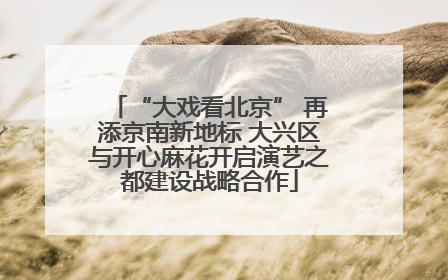 “大戏看北京” 再添京南新地标 大兴区与开心麻花开启演艺之都建设战略合作