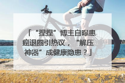 “捏捏”博主自曝患癌退圈引热议，“解压神器”成健康隐患？