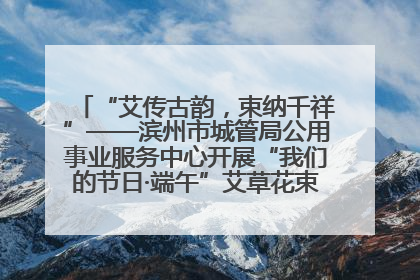 “艾传古韵，束纳千祥”——滨州市城管局公用事业服务中心开展“我们的节日·端午”艾草花束制作主题活动