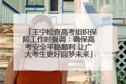 王宁检查高考组织保障工作时强调：确保高考安全平稳顺利 让广大考生更好圆梦未来