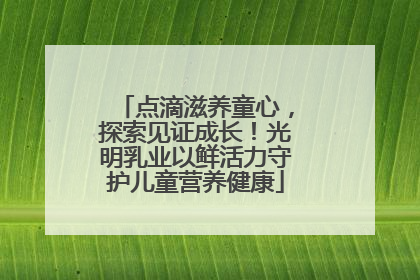 点滴滋养童心，探索见证成长！光明乳业以鲜活力守护儿童营养健康