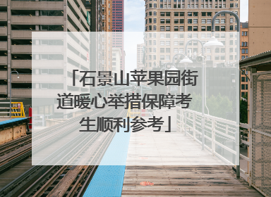 石景山苹果园街道暖心举措保障考生顺利参考
