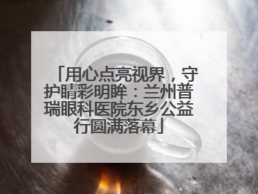 用心点亮视界，守护睛彩明眸：兰州普瑞眼科医院东乡公益行圆满落幕