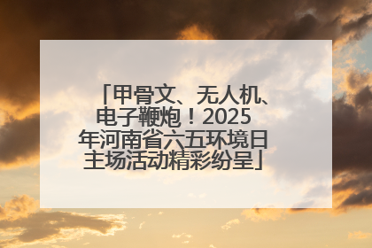 甲骨文、无人机、电子鞭炮！2025年河南省六五环境日主场活动精彩纷呈