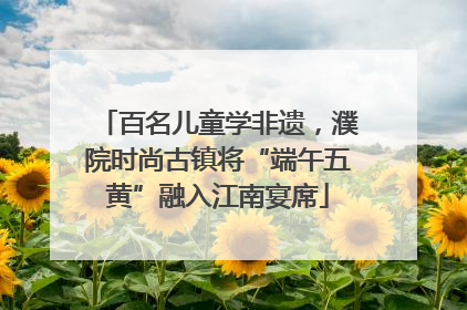 百名儿童学非遗，濮院时尚古镇将“端午五黄”融入江南宴席