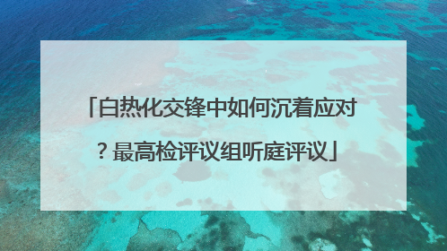 白热化交锋中如何沉着应对？最高检评议组听庭评议