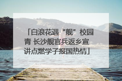 白浪花遇“舰”校园青 长沙舰官兵返乡宣讲点燃学子报国热情