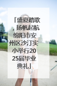 盛夏踏歌，扬帆起航 绵阳市安州区沙汀实小举行2025届毕业典礼