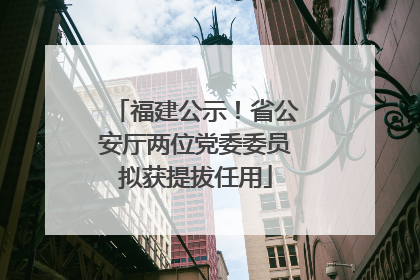福建公示！省公安厅两位党委委员拟获提拔任用