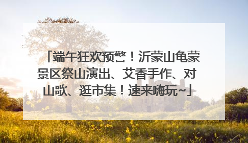 端午狂欢预警！沂蒙山龟蒙景区祭山演出、艾香手作、对山歌、逛市集！速来嗨玩~