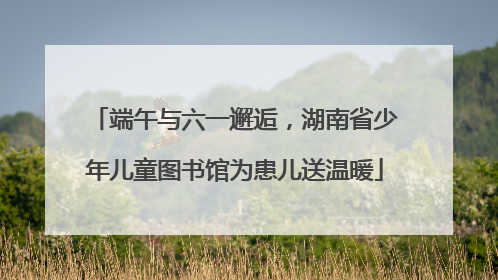 端午与六一邂逅，湖南省少年儿童图书馆为患儿送温暖