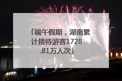 端午假期，湖南累计接待游客1728.81万人次