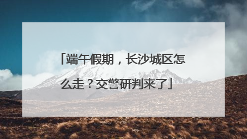 端午假期，长沙城区怎么走？交警研判来了