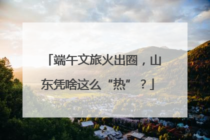 端午文旅火出圈，山东凭啥这么“热”？