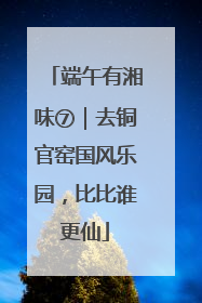 端午有湘味⑦｜去铜官窑国风乐园，比比谁更仙