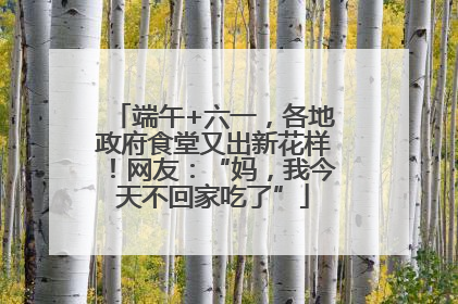 端午+六一，各地政府食堂又出新花样！网友：“妈，我今天不回家吃了”