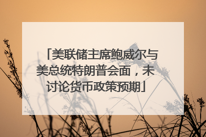 美联储主席鲍威尔与美总统特朗普会面，未讨论货币政策预期