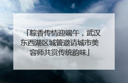 粽香传情迎端午，武汉东西湖区城管邀请城市美容师共赏传统韵味