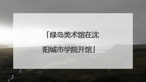 绿岛美术馆在沈阳城市学院开馆
