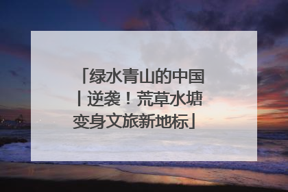 绿水青山的中国丨逆袭!荒草水塘变身文旅新地标