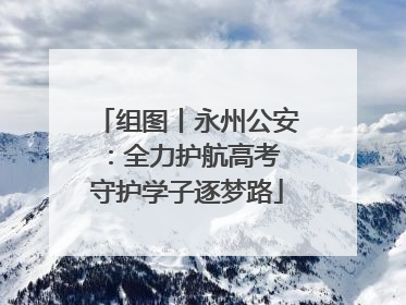 组图丨永州公安：全力护航高考 守护学子逐梦路
