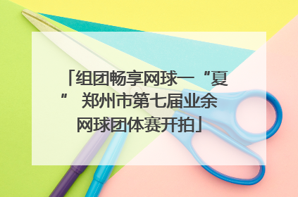 组团畅享网球一“夏” 郑州市第七届业余网球团体赛开拍