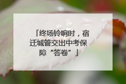 终场铃响时，宿迁城管交出中考保障“答卷”