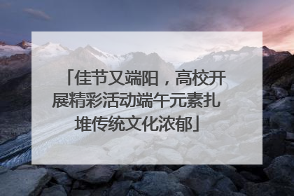 佳节又端阳，高校开展精彩活动端午元素扎堆传统文化浓郁