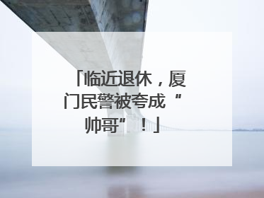 临近退休，厦门民警被夸成“帅哥”！