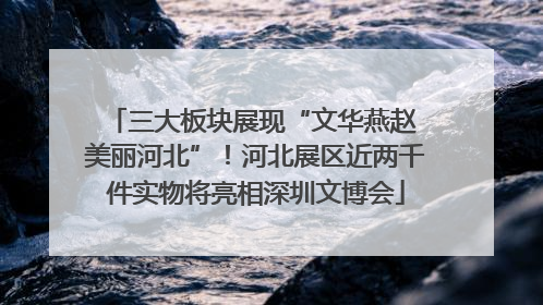 三大板块展现“文华燕赵 美丽河北”！河北展区近两千件实物将亮相深圳文博会