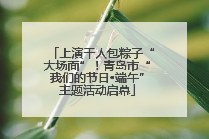 上演千人包粽子“大场面”！青岛市“我们的节日•端午”主题活动启幕
