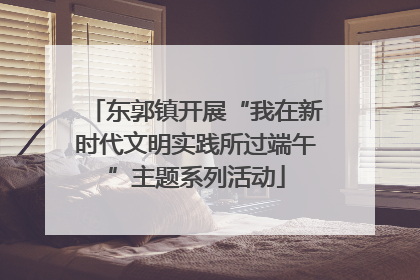 东郭镇开展“我在新时代文明实践所过端午”主题系列活动