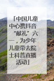 中国儿童中心携抖音“献礼”六一，为少年儿童带去院士科普直播活动