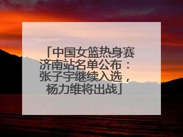 中国女篮热身赛济南站名单公布：张子宇继续入选，杨力维将出战