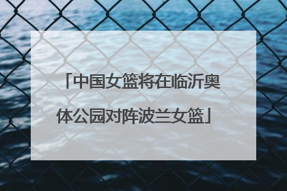 中国女篮将在临沂奥体公园对阵波兰女篮