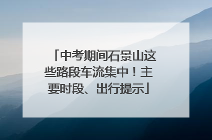 中考期间石景山这些路段车流集中！主要时段、出行提示