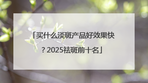 买什么淡斑产品好效果快？2025祛斑前十名