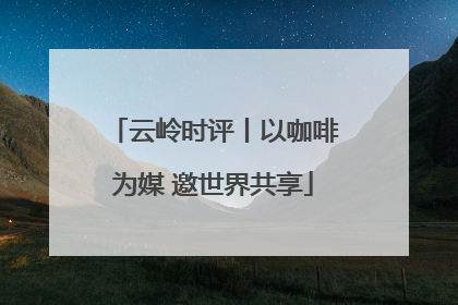 云岭时评丨以咖啡为媒 邀世界共享
