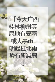 今天广西桂林柳州等局地有暴雨或大暴雨 明起桂北雨势有所减弱