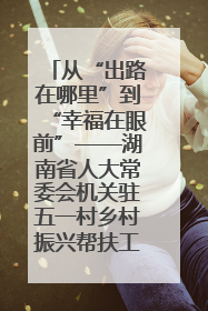 从“出路在哪里”到“幸福在眼前”——湖南省人大常委会机关驻五一村乡村振兴帮扶工作队书写振兴答卷
