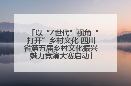 以“Z世代”视角“打开”乡村文化 四川省第五届乡村文化振兴魅力竞演大赛启动