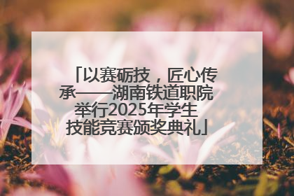 以赛砺技，匠心传承——湖南铁道职院举行2025年学生技能竞赛颁奖典礼