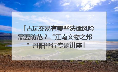 古玩交易有哪些法律风险需要防范？“江南文物之邦”丹阳举行专题讲座