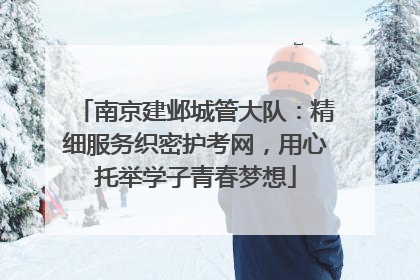 南京建邺城管大队：精细服务织密护考网，用心托举学子青春梦想