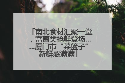 南北食材汇聚一堂，富菌类抢鲜登场……厦门市“菜篮子”新鲜感满满